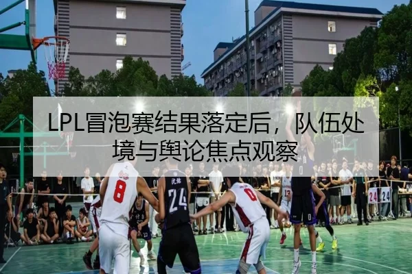 LPL冒泡赛结果落定后，队伍处境与舆论焦点观察